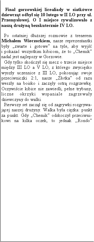 Pole tekstowe:  Fina gorzowskiej licealiady w siatkwce dziewczt odby si 10 lutego w II LO przy ul. Przemysowej. O I miejsce rywalizowao z nasz druyn bezskutecznie IV LO.Po ostatniej duszej rozmowie z trenerem 
Michaem Wieczorkiem, nasze reprezentantki byy zwarte i gotowe na tyle, aby wyj 
i pokaza wszystkim kibicom, e to Chemik nadal jest najlepszy w Gorzowie.Gdy tylko skoczy si mecz o trzecie miejsce midzy III LO a V LO, z ktrego zwycisko 
wyszy uczennice z III LO, pokonujc swoje przeciwniczki 2:1, nasze Zotka od razu 
weszy na boisko i zaczy ostr rozgrzewk. Oczywicie kibice nie zawiedli, pene trybuny, liczne okrzyki wspaniale zagrzeway 
dziewczyny do walki.Pierwszy set zacz si od zagrywki rozgrywajcej naszej druyny. Walka bya cika: punkt za punkt. Gdy Chemik odskoczy przeciwnikowi na kilka oczek, to jednak ,,Rondo 
